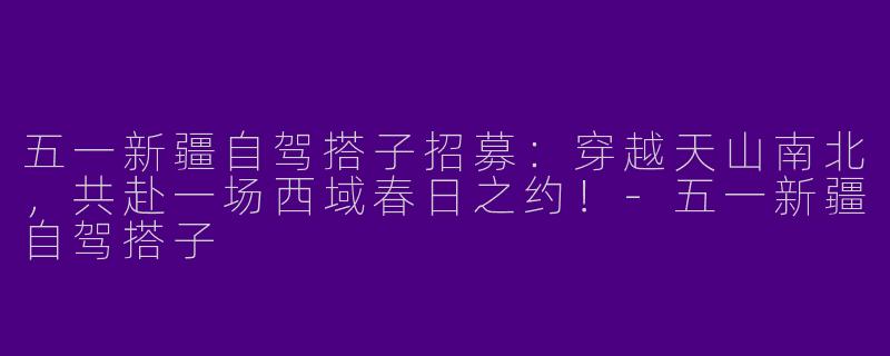 五一新疆自驾搭子招募：穿越天山南北，共赴一场西域春日之约！-五一新疆自驾搭子