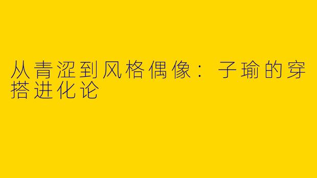 从青涩到风格偶像：子瑜的穿搭进化论