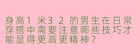 身高1米32的男生在日常穿搭中需要注意哪些技巧才能显得更高更精神?