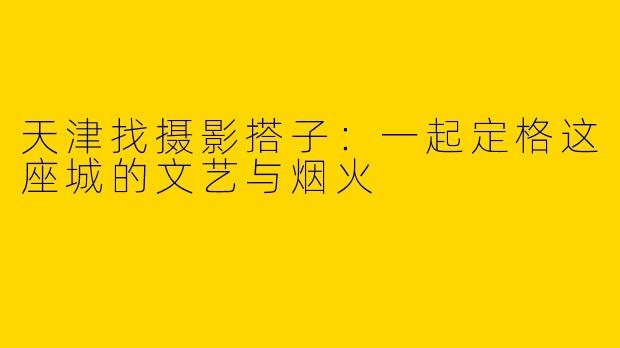 天津找摄影搭子：一起定格这座城的文艺与烟火
