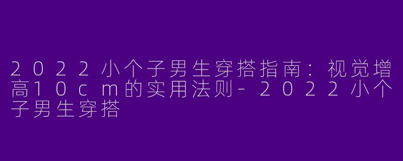 2022小个子男生穿搭指南:视觉增高10cm的实用法则-2022小个子男生穿搭