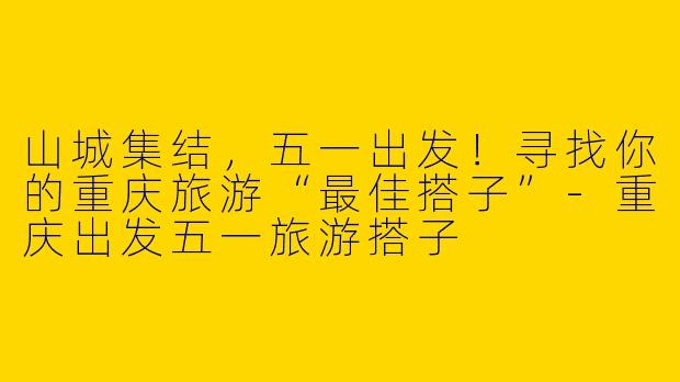 山城集结，五一出发！寻找你的重庆旅游“最佳搭子”-重庆出发五一旅游搭子
