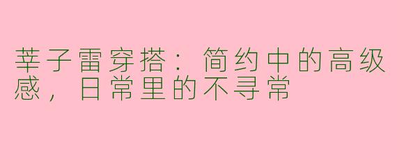 莘子雷穿搭：简约中的高级感，日常里的不寻常