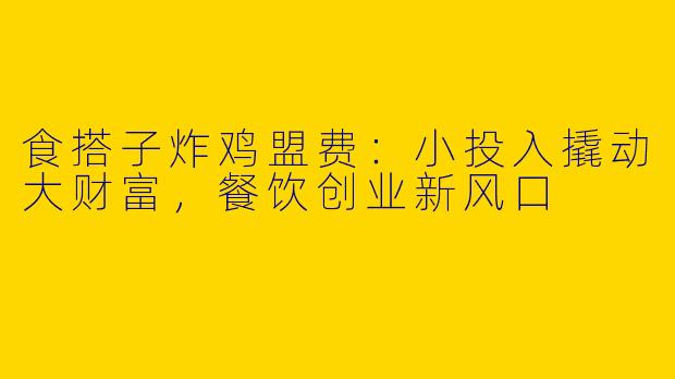 食搭子炸鸡盟费：小投入撬动大财富，餐饮创业新风口