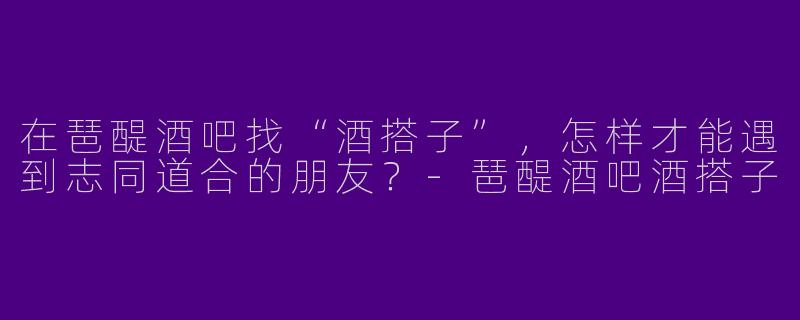 在琶醍酒吧找“酒搭子”，怎样才能遇到志同道合的朋友？-琶醍酒吧酒搭子