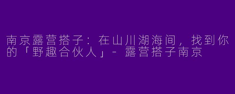 南京露营搭子：在山川湖海间，找到你的「野趣合伙人」-露营搭子南京