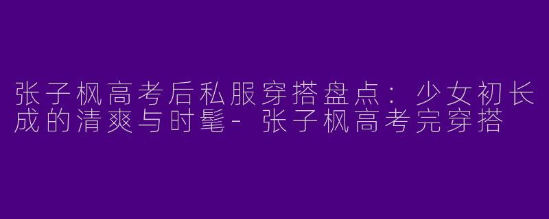 张子枫高考后私服穿搭盘点：少女初长成的清爽与时髦-张子枫高考完穿搭