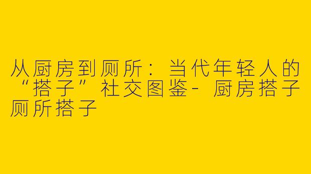 从厨房到厕所：当代年轻人的“搭子”社交图鉴-厨房搭子厕所搭子