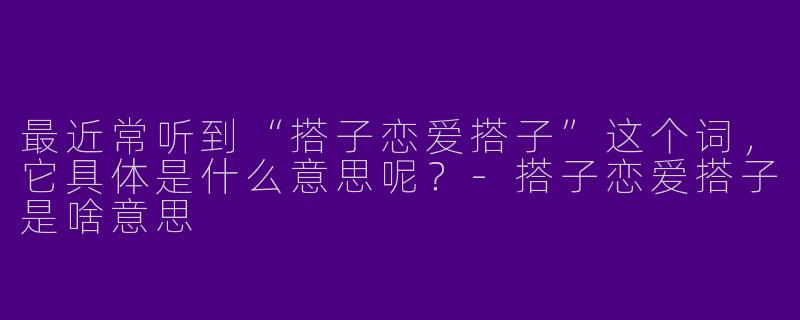 最近常听到“搭子恋爱搭子”这个词，它具体是什么意思呢？