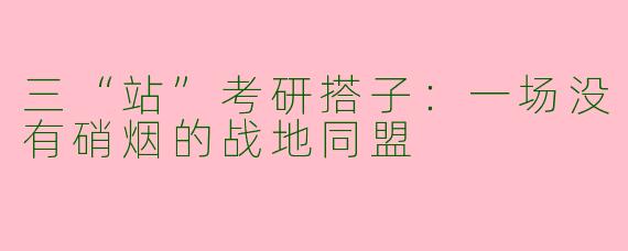 三“站”考研搭子:一场没有硝烟的战地同盟