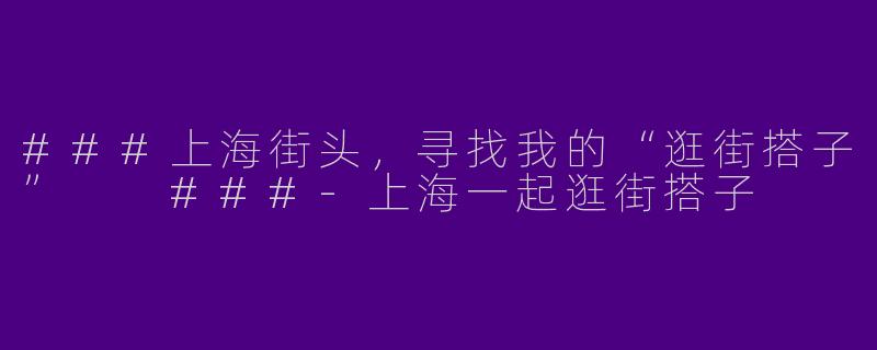 ###上海街头，寻找我的“逛街搭子”

###-上海一起逛街搭子