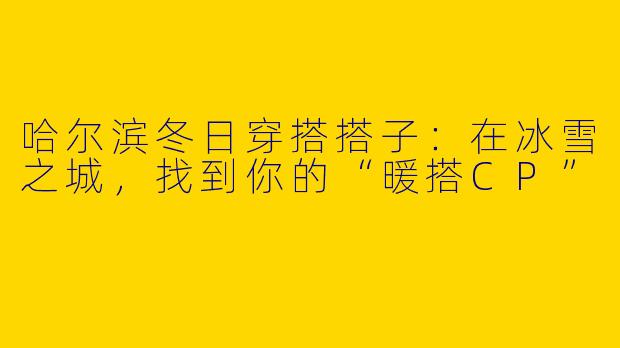 哈尔滨冬日穿搭搭子：在冰雪之城，找到你的“暖搭CP”