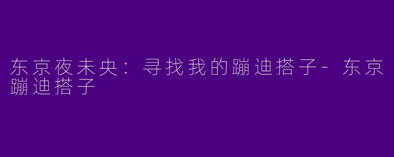 东京夜未央：寻找我的蹦迪搭子-东京蹦迪搭子