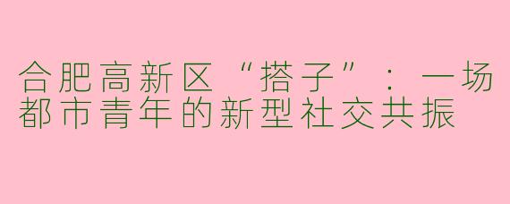 合肥高新区“搭子”：一场都市青年的新型社交共振