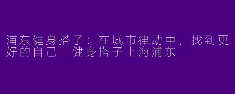 浦东健身搭子:在城市律动中,找到更好的自己-健身搭子上海浦东