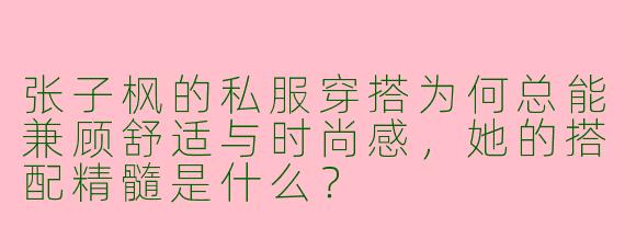 张子枫的私服穿搭为何总能兼顾舒适与时尚感,她的搭配精髓是什么?