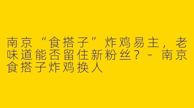 南京“食搭子”炸鸡易主，老味道能否留住新粉丝？