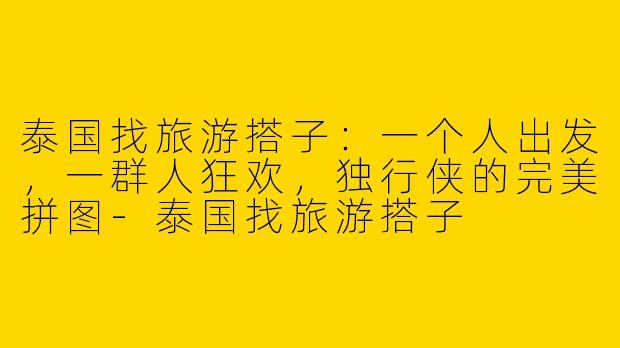 泰国找旅游搭子：一个人出发，一群人狂欢，独行侠的完美拼图-泰国找旅游搭子