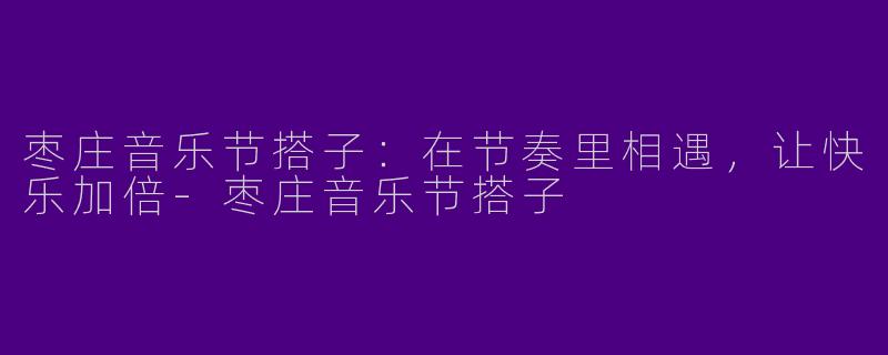 枣庄音乐节搭子：在节奏里相遇，让快乐加倍-枣庄音乐节搭子