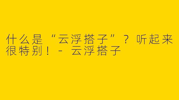 什么是“云浮搭子”？听起来很特别！-云浮搭子