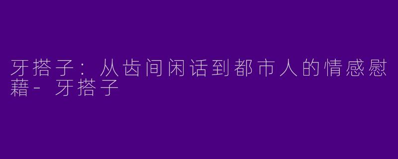 牙搭子：从齿间闲话到都市人的情感慰藉-牙搭子