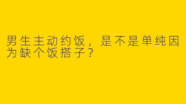 男生主动约饭，是不是单纯因为缺个饭搭子？