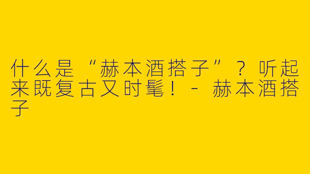 什么是“赫本酒搭子”?听起来既复古又时髦!