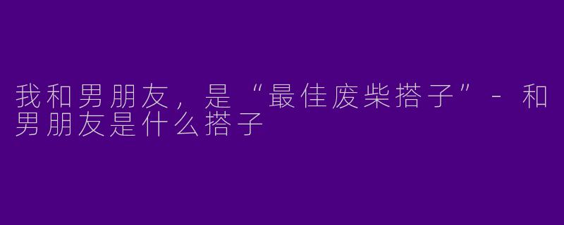 我和男朋友，是“最佳废柴搭子”-和男朋友是什么搭子