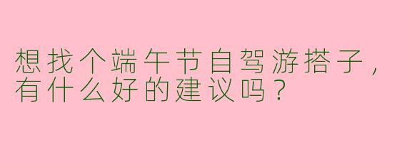 想找个端午节自驾游搭子，有什么好的建议吗？