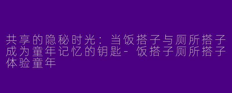 共享的隐秘时光:当饭搭子与厕所搭子成为童年记忆的钥匙-饭搭子厕所搭子体验童年