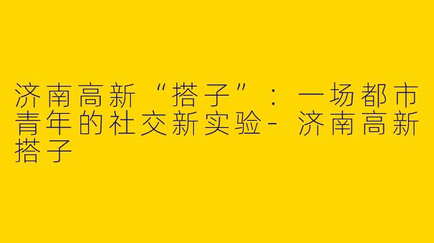 济南高新“搭子”:一场都市青年的社交新实验-济南高新搭子
