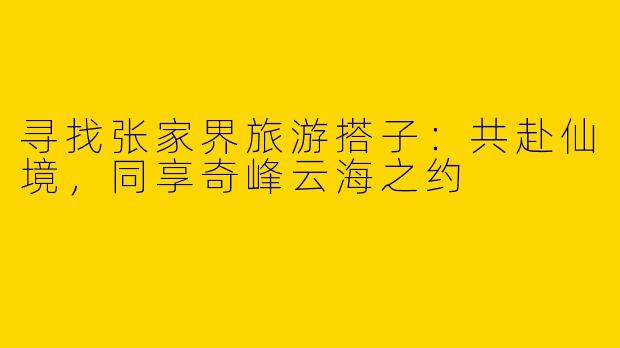 寻找张家界旅游搭子：共赴仙境，同享奇峰云海之约