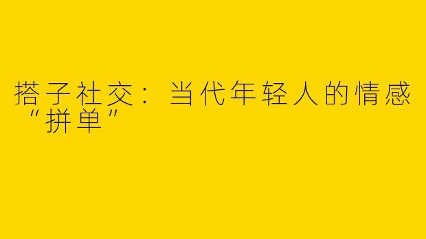 搭子社交:当代年轻人的情感“拼单”