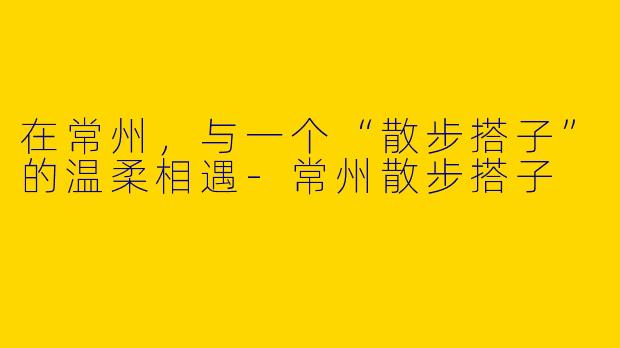 在常州，与一个“散步搭子”的温柔相遇-常州散步搭子