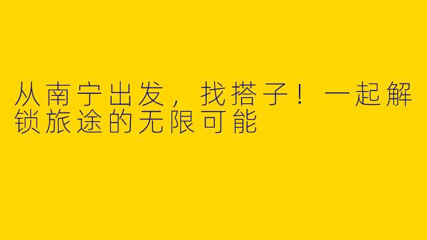 从南宁出发，找搭子！一起解锁旅途的无限可能