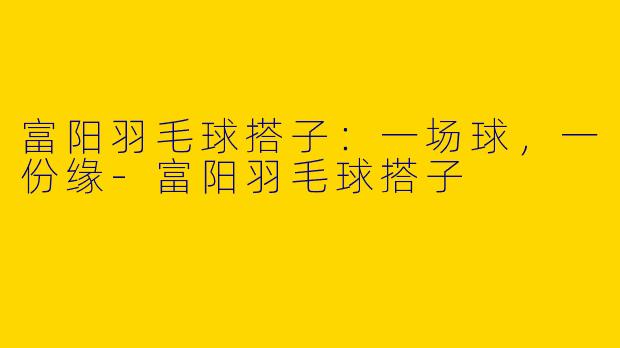 富阳羽毛球搭子：一场球，一份缘-富阳羽毛球搭子