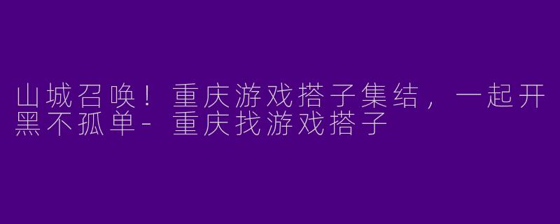 山城召唤！重庆游戏搭子集结，一起开黑不孤单-重庆找游戏搭子