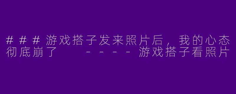 ###游戏搭子发来照片后，我的心态彻底崩了

----游戏搭子看照片