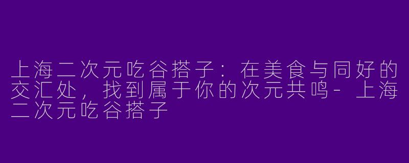 上海二次元吃谷搭子:在美食与同好的交汇处,找到属于你的次元共鸣