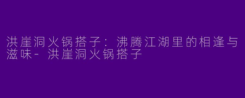 洪崖洞火锅搭子：沸腾江湖里的相逢与滋味-洪崖洞火锅搭子