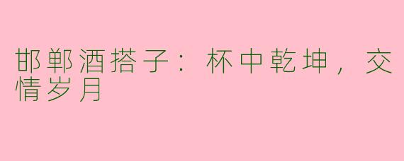 邯郸酒搭子：杯中乾坤，交情岁月