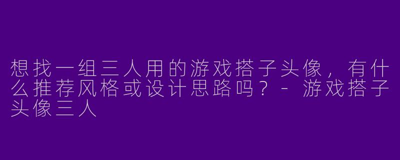 想找一组三人用的游戏搭子头像，有什么推荐风格或设计思路吗？-游戏搭子头像三人