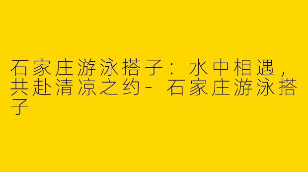 石家庄游泳搭子：水中相遇，共赴清凉之约-石家庄游泳搭子