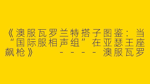 《澳服瓦罗兰特搭子图鉴：当“国际服相声组”在亚瑟王座飙枪》

----澳服瓦罗兰特搭子