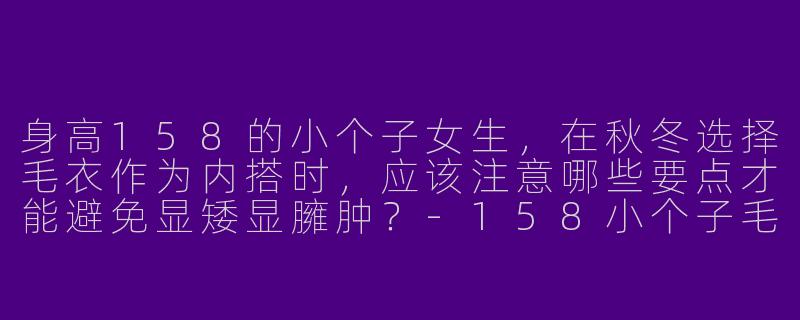 身高158的小个子女生，在秋冬选择毛衣作为内搭时，应该注意哪些要点才能避免显矮显臃肿？