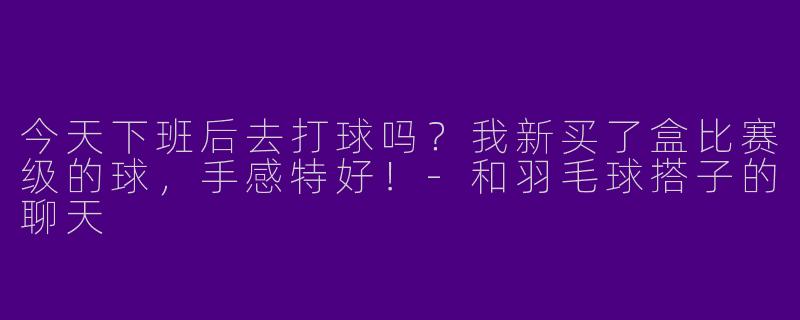 今天下班后去打球吗？我新买了盒比赛级的球，手感特好！-和羽毛球搭子的聊天