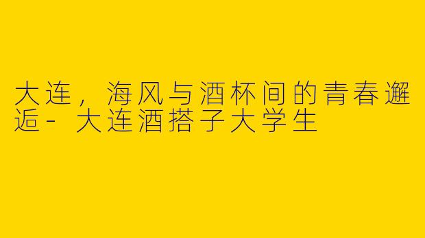 大连，海风与酒杯间的青春邂逅-大连酒搭子大学生