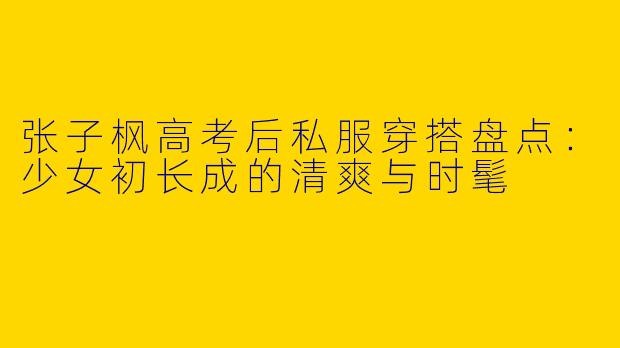 张子枫高考后私服穿搭盘点：少女初长成的清爽与时髦