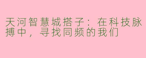 天河智慧城搭子：在科技脉搏中，寻找同频的我们