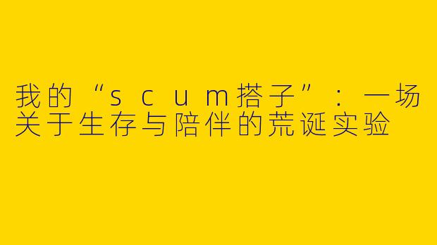 我的“scum搭子”：一场关于生存与陪伴的荒诞实验